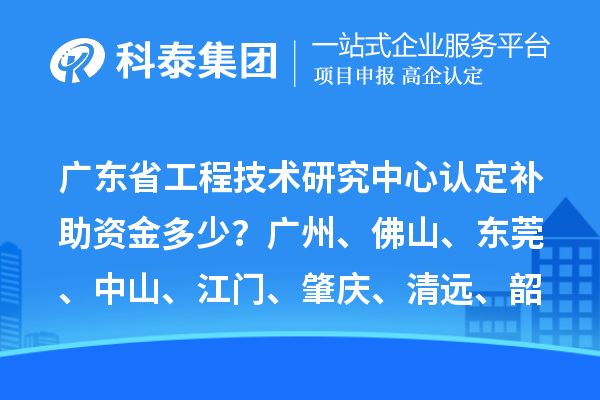 廣東省工程技術研究中心認定補助資金多少？廣州、佛山、東莞、中山、江門、肇慶、清遠、韶關