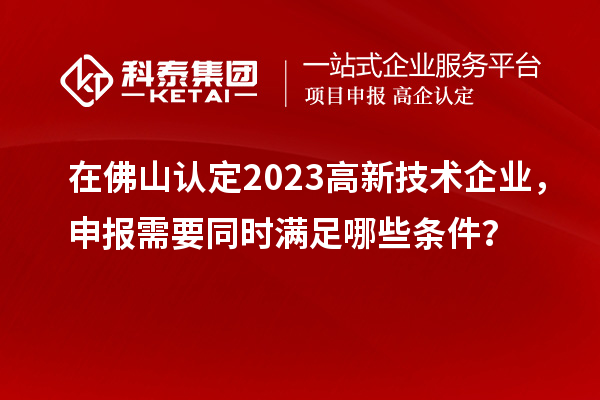 在佛山認定2023高新技術企業，申報需要同時滿足哪些條件？