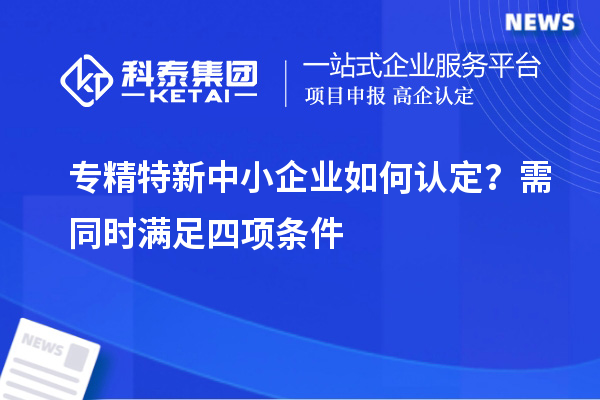 專精特新中小企業(yè)如何認(rèn)定？需同時滿足四項條件