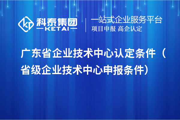 廣東省企業技術中心認定條件(省級企業技術中心申報條件)
