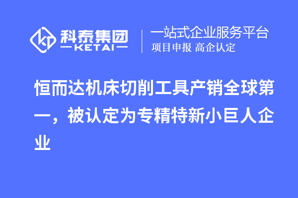 恒而達機床切削工具產銷全球第一,被認定為專精特新小巨人企業
