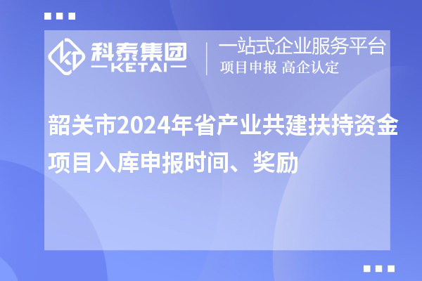 韶關市2024年省產業共建扶持資金項目入庫申報時間、獎勵