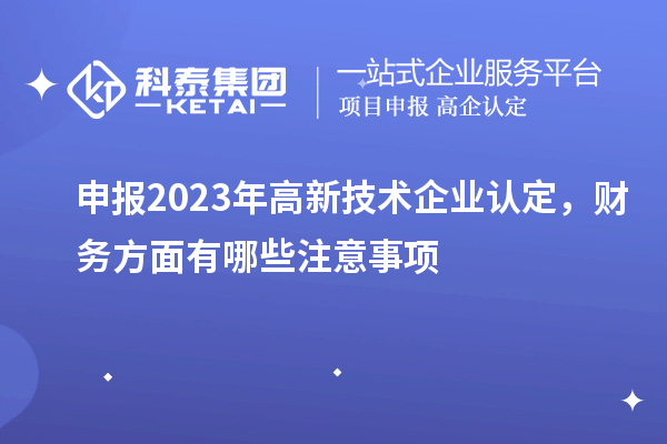 申報2023年高新技術(shù)企業(yè)認(rèn)定，財務(wù)方面有哪些注意事項(xiàng)