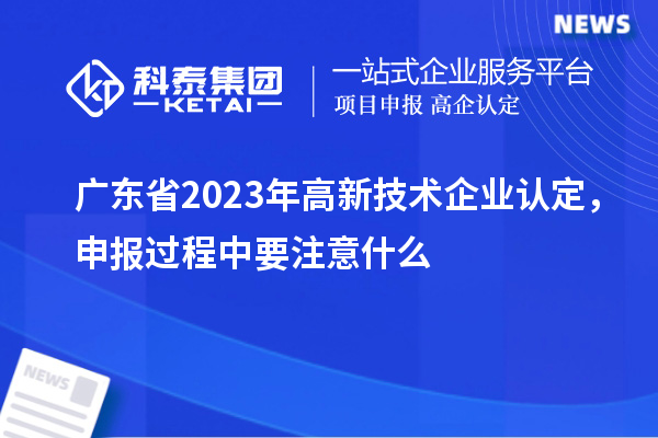 廣東省2023年高新技術(shù)企業(yè)認(rèn)定，申報(bào)過程中要注意什么