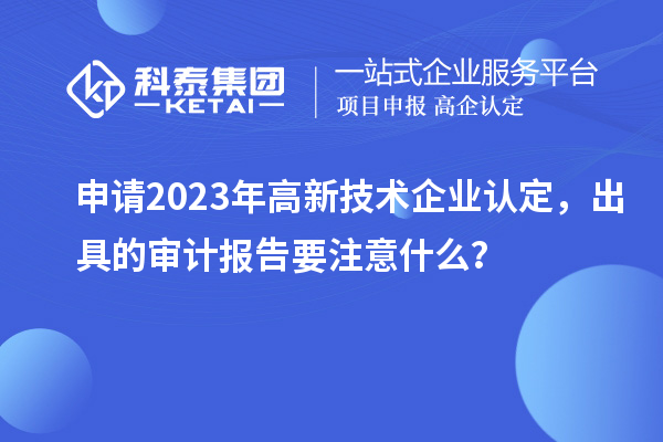 申請2023年<a href=http://m.xjsygy.com target=_blank class=infotextkey>高新技術企業認定</a>，出具的審計報告要注意什么？