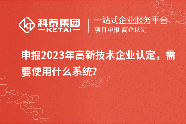 申報2023年高新技術企業認定，需要使用什么系統？