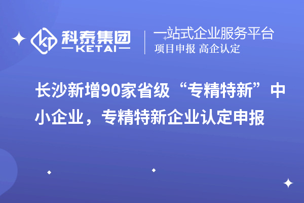 長沙新增90家省級“專精特新”中小企業,專精特新企業認定申報