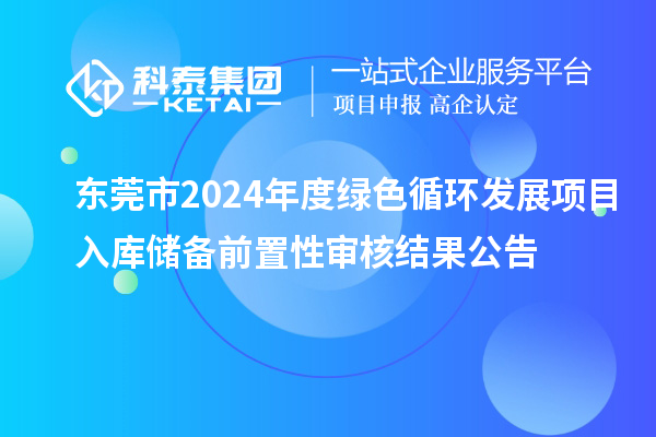 東莞市2024年度綠色循環(huán)發(fā)展項(xiàng)目入庫儲備前置性審核結(jié)果公告