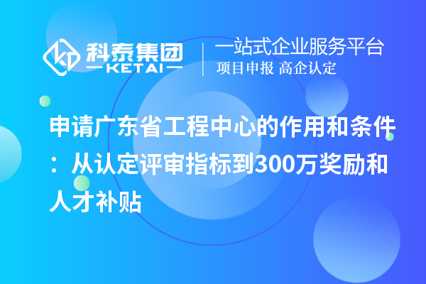 申請廣東省工程中心的作用和條件：從認定評審指標到300萬獎勵和人才補貼