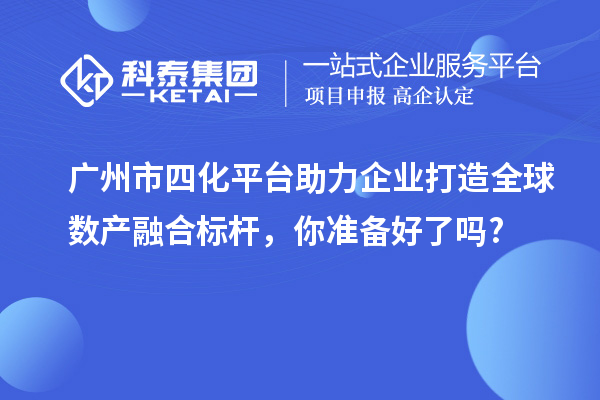 廣州市四化平臺助力企業打造全球數產融合標桿，你準備好了嗎?