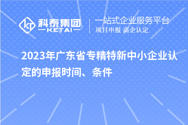 2023年廣東省專精特新中小企業(yè)認(rèn)定的申報時間、條件