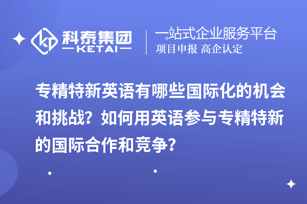 專精特新英語有哪些國際化的機會和挑戰?如何用英語參與專精特新的國際合作和競爭?
