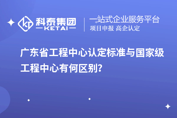 廣東省工程中心認定標準與國家級工程中心有何區別?