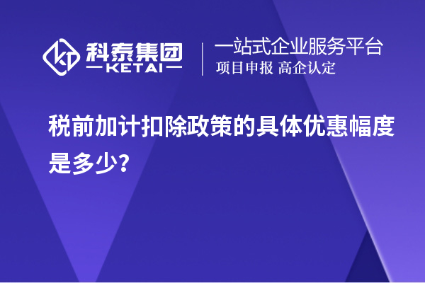 稅前加計(jì)扣除政策的具體優(yōu)惠幅度是多少？