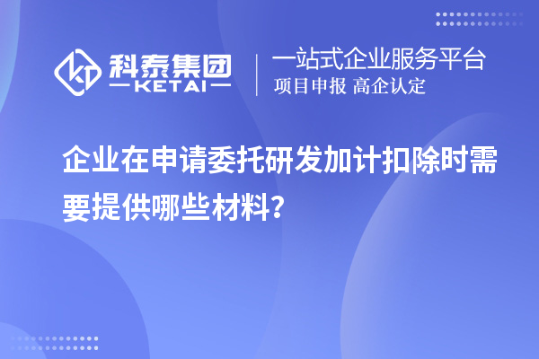 企業在申請委托研發加計扣除時需要提供哪些材料？