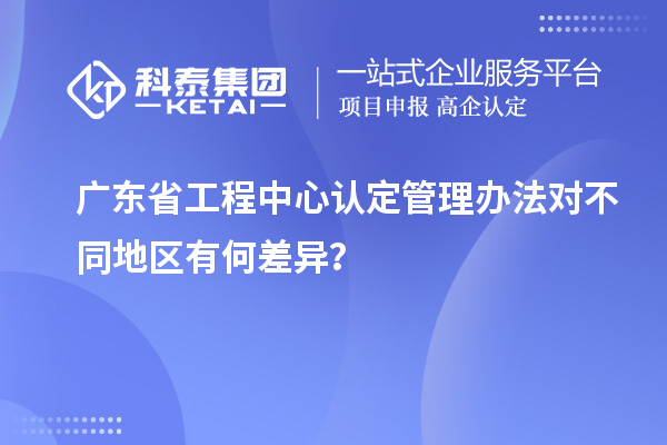 廣東省工程中心認(rèn)定管理辦法對不同地區(qū)有何差異？