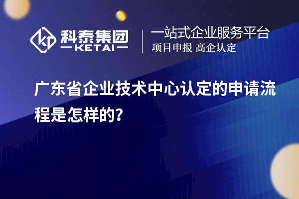 廣東省企業技術中心認定的申請流程是怎樣的?