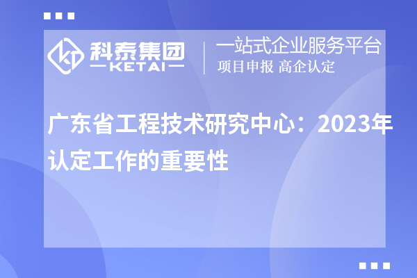 廣東省工程技術(shù)研究中心:2023年認(rèn)定工作的重要性