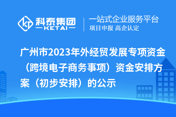 廣州市2023年外經貿發展專項資金(跨境電子商務事項)資金安排方案(初步安排)的公示