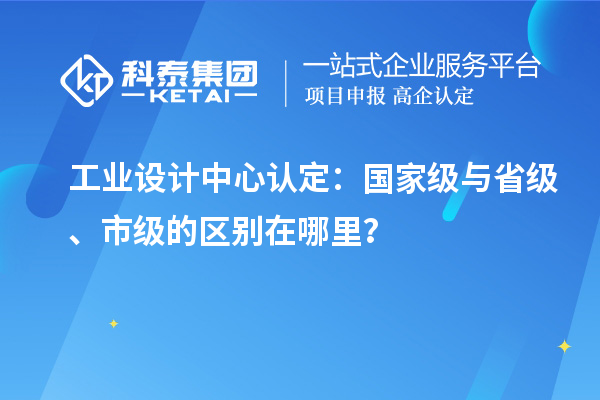 工業設計中心認定：國家級與省級、市級的區別在哪里？