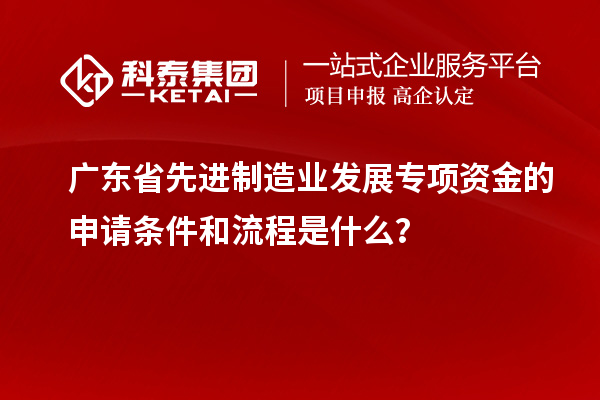 廣東省先進制造業發展專項資金的申請條件和流程是什么?