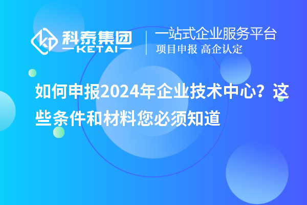 如何申報2024年企業(yè)技術(shù)中心?這些條件和材料您必須知道