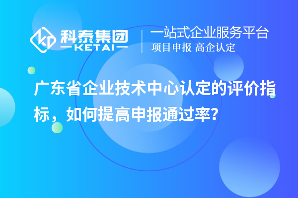 廣東省企業技術中心認定的評價指標,如何提高申報通過率?