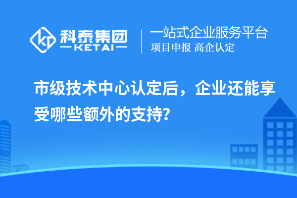市級技術中心認定后,企業還能享受哪些額外的支持?