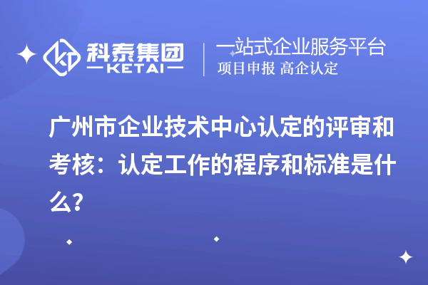 廣州市企業技術中心認定的評審和考核:認定工作的程序和標準是什么?