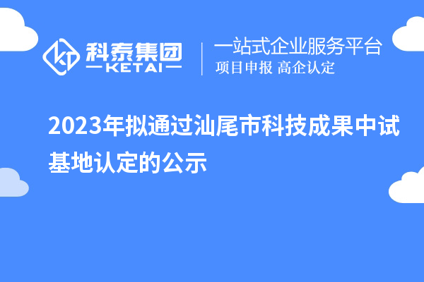 2023年擬通過汕尾市科技成果中試基地認(rèn)定的公示