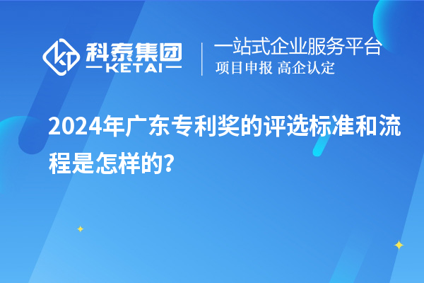 2024年廣東專利獎的評選標準和流程是怎樣的?