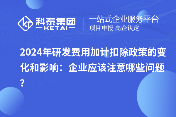 2024年研發(fā)費用加計扣除政策的變化和影響：企業(yè)應該注意哪些問題？