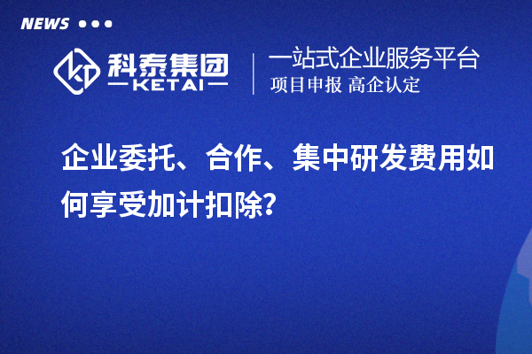 企業(yè)委托、合作、集中研發(fā)費用如何享受加計扣除？