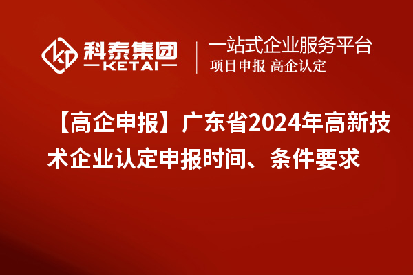 【高企申報】廣東省2024年高新技術企業認定申報時間、條件要求