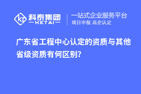 廣東省工程中心認(rèn)定的資質(zhì)與其他省級(jí)資質(zhì)有何區(qū)別？