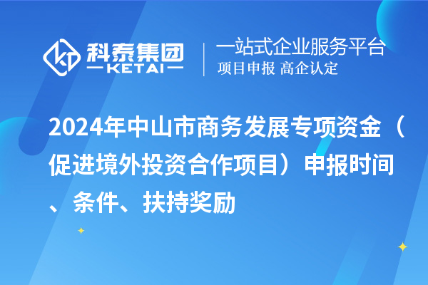 2024年中山市商務發展專項資金（促進境外投資合作項目）申報時間、條件、扶持獎勵