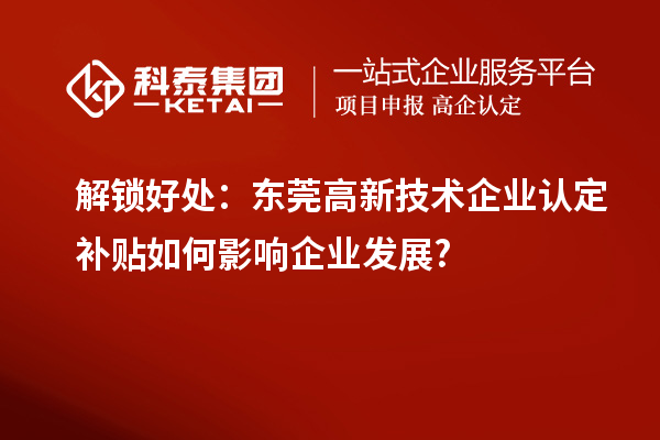 解鎖好處:東莞高新技術企業認定補貼如何影響企業發展?