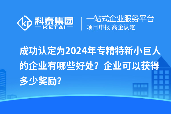 成功認定為2024年專精特新小巨人的企業(yè)有哪些好處?企業(yè)可以獲得多少獎勵?