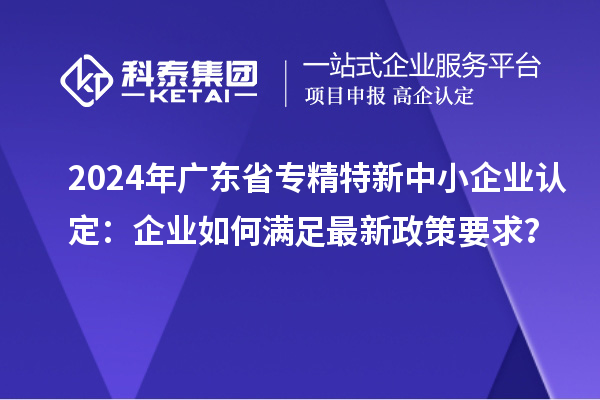 2024年廣東省<a href=http://m.xjsygy.com/fuwu/zhuanjingtexin.html target=_blank class=infotextkey>專精特新中小企業</a>認定：企業如何滿足最新政策要求？