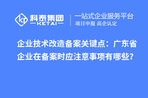 企業(yè)技術(shù)改造備案關(guān)鍵點：廣東省企業(yè)在備案時應(yīng)注意事項有哪些？