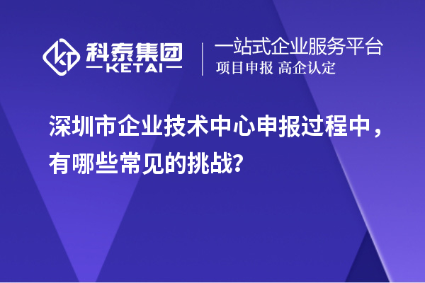 深圳市企業(yè)技術(shù)中心申報(bào)過(guò)程中，有哪些常見(jiàn)的挑戰(zhàn)？