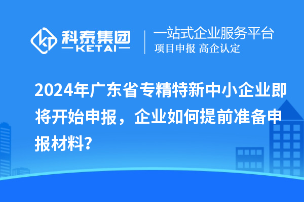 2024年廣東省專精特新中小企業即將開始申報,企業如何提前準備申報材料?