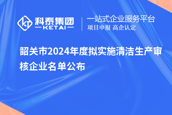 韶關市2024年度擬實施清潔生產審核企業名單公布
