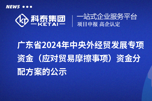廣東省2024年中央外經貿發展專項資金（應對貿易摩擦事項）資金分配方案的公示