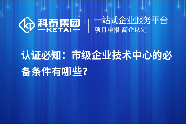 認證必知:市級企業技術中心的必備條件有哪些?