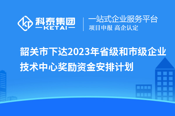 韶關市下達2023年省級和市級企業(yè)技術中心獎勵資金安排計劃