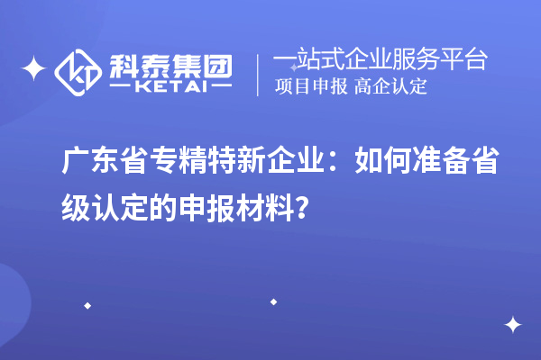 廣東省專精特新企業:如何準備省級認定的申報材料?