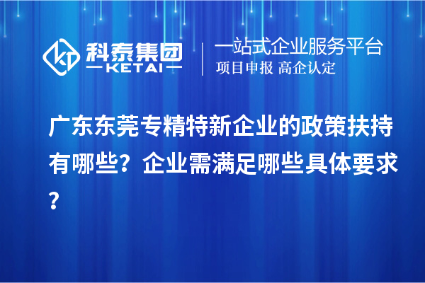 廣東東莞專精特新企業的政策扶持有哪些？企業需滿足哪些具體要求？
