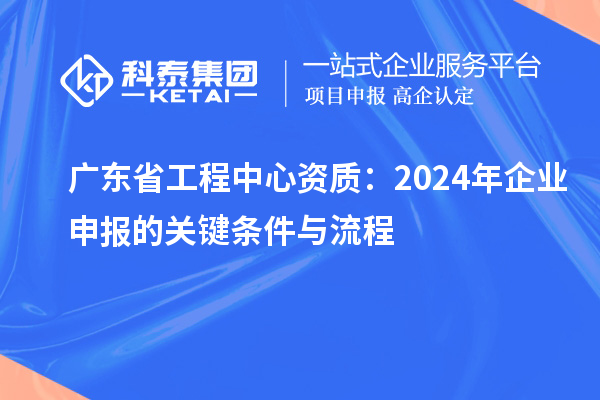 廣東省工程中心資質:2024年企業申報的關鍵條件與流程