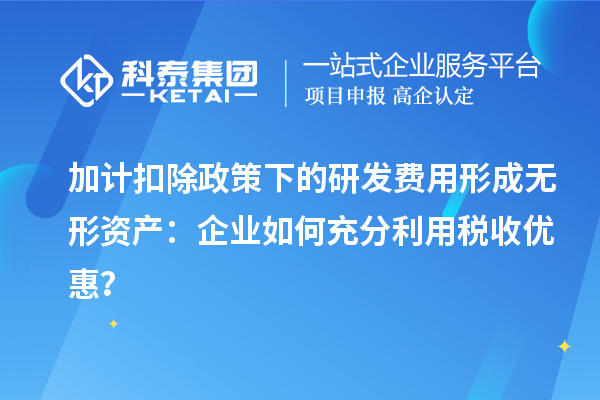 加計扣除政策下的研發費用形成無形資產：企業如何充分利用稅收優惠？